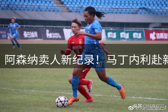 阿森纳卖人新纪录！马丁内利赴新月 转会费7000万欧